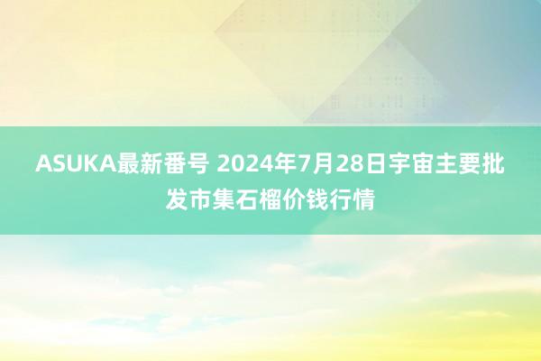 ASUKA最新番号 2024年7月28日宇宙主要批发市集石榴价钱行情