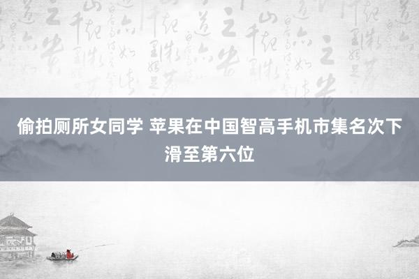 偷拍厕所女同学 苹果在中国智高手机市集名次下滑至第六位
