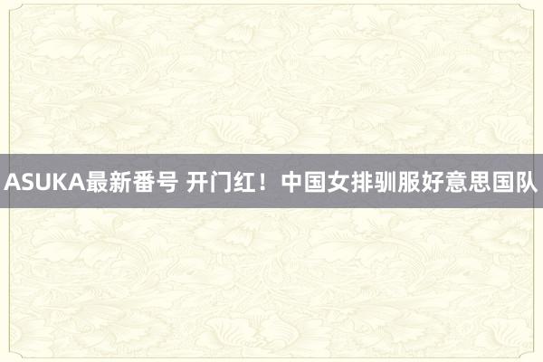 ASUKA最新番号 开门红！中国女排驯服好意思国队