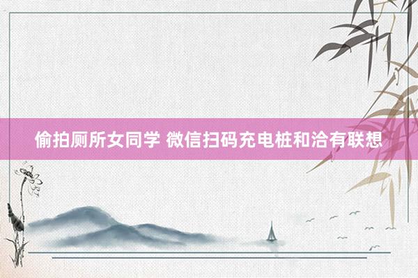 偷拍厕所女同学 微信扫码充电桩和洽有联想