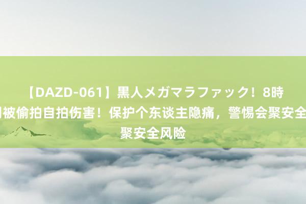【DAZD-061】黒人メガマラファック！8時間 别被偷拍自拍伤害！保护个东谈主隐痛，警惕会聚安全风险