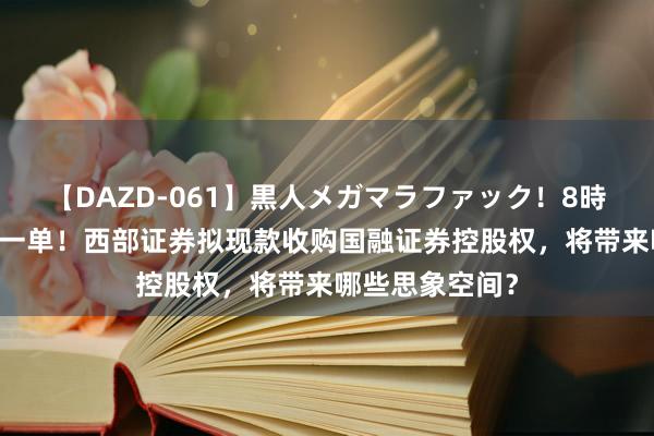 【DAZD-061】黒人メガマラファック！8時間 券商并购又一单！西部证券拟现款收购国融证券控股权，将带来哪些思象空间？
