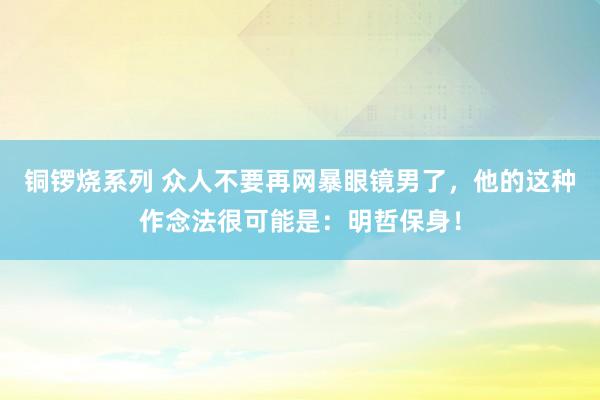 铜锣烧系列 众人不要再网暴眼镜男了，他的这种作念法很可能是：明哲保身！