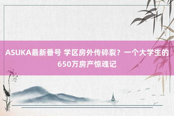ASUKA最新番号 学区房外传碎裂？一个大学生的650万房产惊魂记