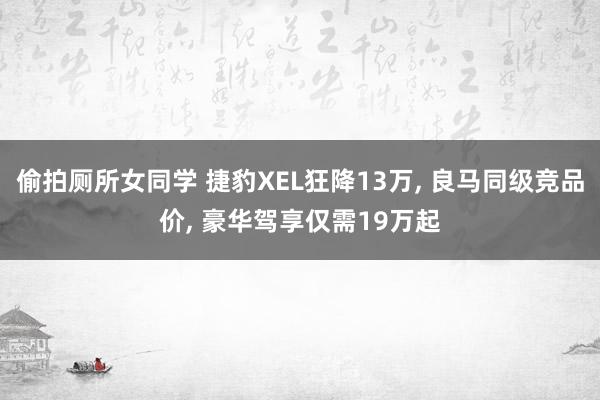 偷拍厕所女同学 捷豹XEL狂降13万， 良马同级竞品价， 豪华驾享仅需19万起