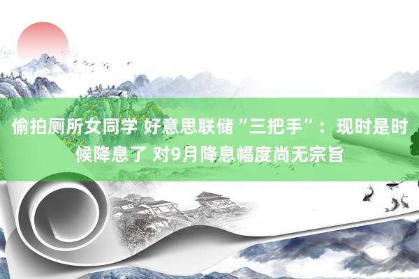 偷拍厕所女同学 好意思联储“三把手”：现时是时候降息了 对9月降息幅度尚无宗旨