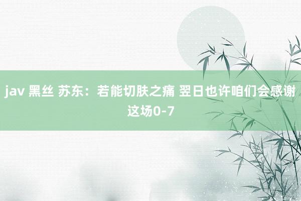 jav 黑丝 苏东：若能切肤之痛 翌日也许咱们会感谢这场0-7