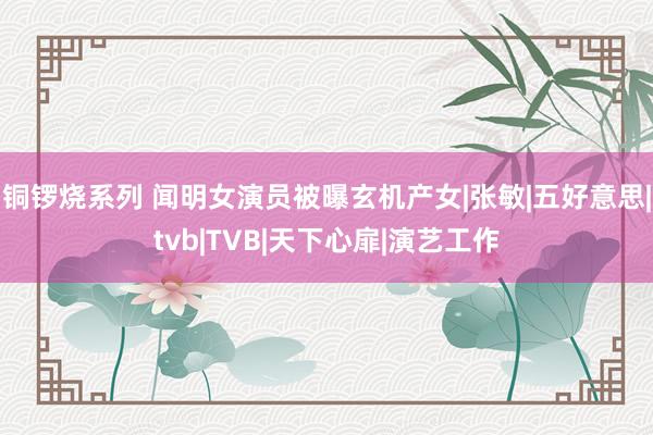 铜锣烧系列 闻明女演员被曝玄机产女|张敏|五好意思|tvb|TVB|天下心扉|演艺工作