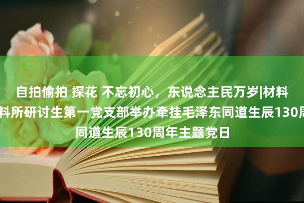 自拍偷拍 探花 不忘初心，东说念主民万岁|材料学院22级材料所研讨生第一党支部举办牵挂毛泽东同道生辰130周年主题党日