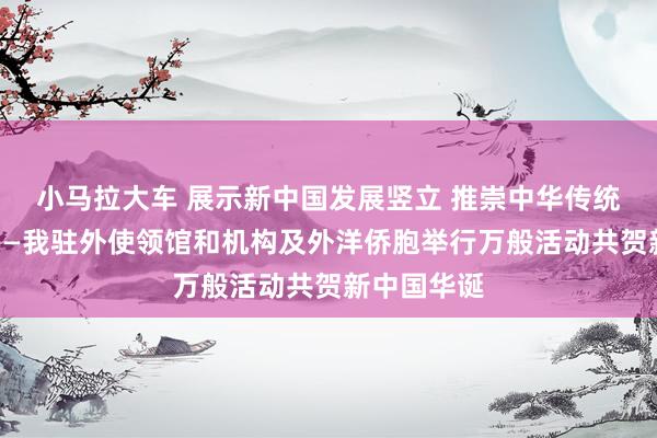 小马拉大车 展示新中国发展竖立 推崇中华传统文化魔力——我驻外使领馆和机构及外洋侨胞举行万般活动共贺新中国华诞