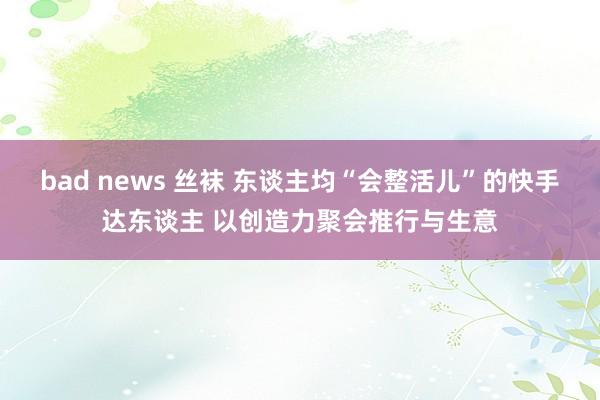 bad news 丝袜 东谈主均“会整活儿”的快手达东谈主 以创造力聚会推行与生意