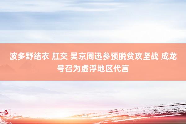 波多野结衣 肛交 吴京周迅参预脱贫攻坚战 成龙号召为虚浮地区代言