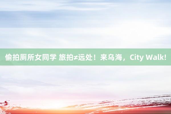 偷拍厕所女同学 旅拍≠远处！来乌海，City Walk!