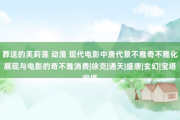 葬送的芙莉莲 动漫 现代电影中唐代景不雅奇不雅化展现与电影的奇不雅消费|徐克|通天|盛唐|玄幻|宝塔