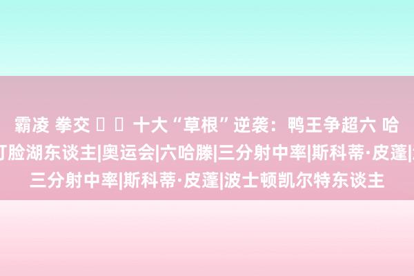 霸凌 拳交 ✌️十大“草根”逆袭：鸭王争超六 哈滕准备充分 小皮蓬打脸湖东谈主|奥运会|六哈滕|三分射中率|斯科蒂·皮蓬|波士顿凯尔特东谈主