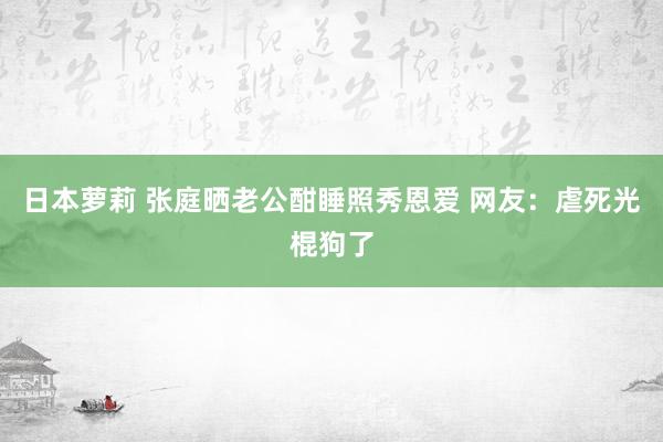日本萝莉 张庭晒老公酣睡照秀恩爱 网友：虐死光棍狗了