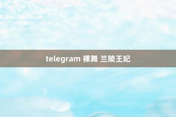 telegram 裸舞 兰陵王妃