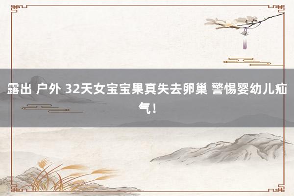 露出 户外 32天女宝宝果真失去卵巢 警惕婴幼儿疝气！