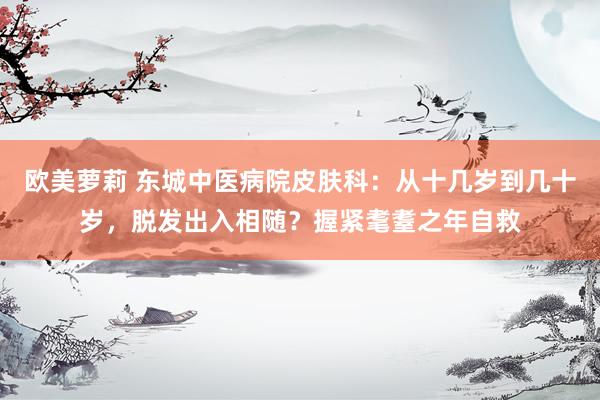 欧美萝莉 东城中医病院皮肤科：从十几岁到几十岁，脱发出入相随