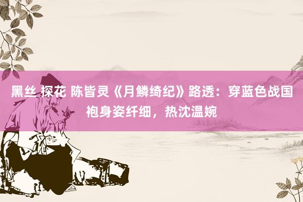 黑丝 探花 陈皆灵《月鳞绮纪》路透：穿蓝色战国袍身姿纤细，热