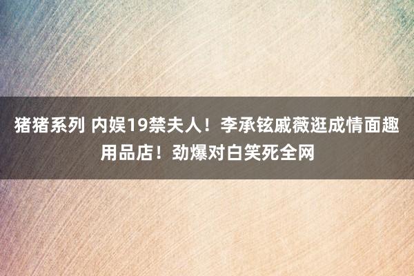 猪猪系列 内娱19禁夫人！李承铉戚薇逛成情面趣用品店！劲爆对