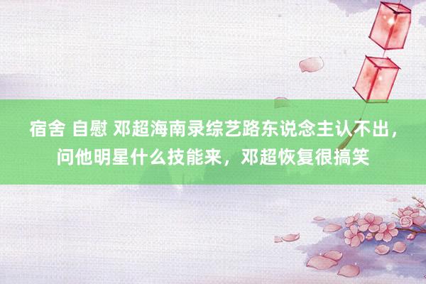 宿舍 自慰 邓超海南录综艺路东说念主认不出，问他明星什么技能