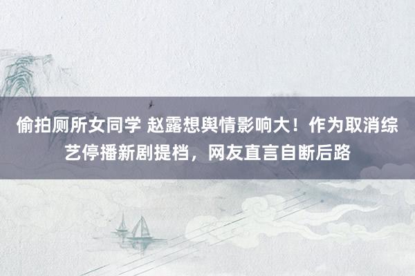偷拍厕所女同学 赵露想舆情影响大！作为取消综艺停播新剧提档，