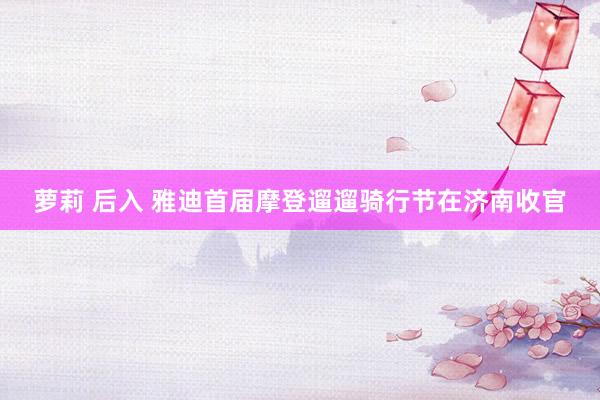 萝莉 后入 雅迪首届摩登遛遛骑行节在济南收官