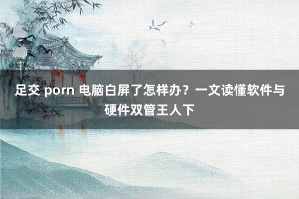 足交 porn 电脑白屏了怎样办？一文读懂软件与硬件双管王人