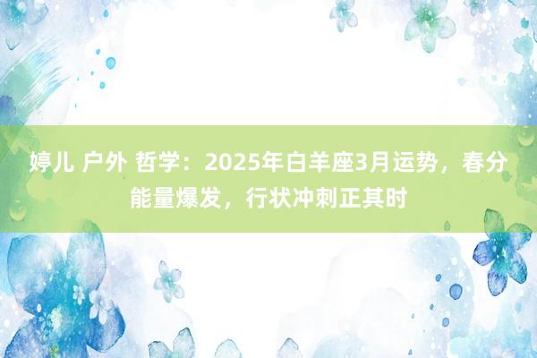 婷儿 户外 哲学：2025年白羊座3月运势，春分能量爆发，行