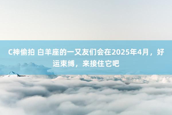 C神偷拍 白羊座的一又友们会在2025年4月，好运束缚，来接