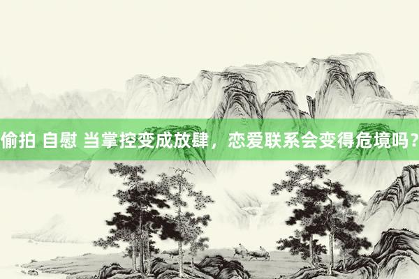 偷拍 自慰 当掌控变成放肆，恋爱联系会变得危境吗？