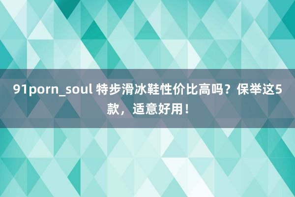 91porn_soul 特步滑冰鞋性价比高吗？保举这5款，适