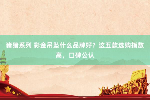 猪猪系列 彩金吊坠什么品牌好？这五款选购指数高，口碑公认