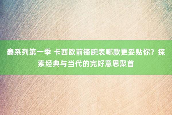 鑫系列第一季 卡西欧前锋腕表哪款更妥贴你？探索经典与当代的完