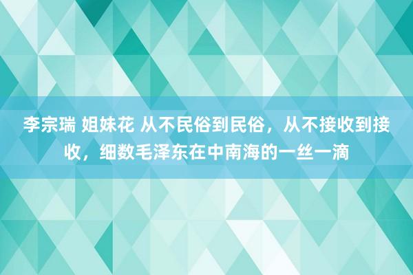 李宗瑞 姐妹花 从不民俗到民俗，从不接收到接收，细数毛泽东在