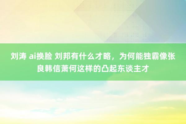 刘涛 ai换脸 刘邦有什么才略，为何能独霸像张良韩信萧何这样