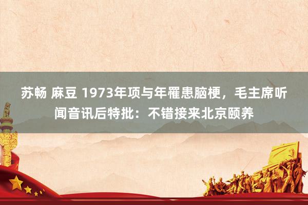苏畅 麻豆 1973年项与年罹患脑梗，毛主席听闻音讯后特批：