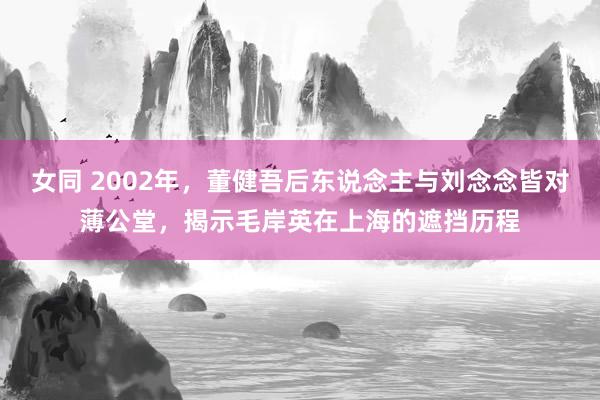 女同 2002年，董健吾后东说念主与刘念念皆对薄公堂，揭示毛