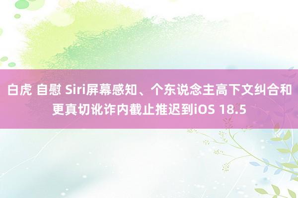 白虎 自慰 Siri屏幕感知、个东说念主高下文纠合和更真切讹