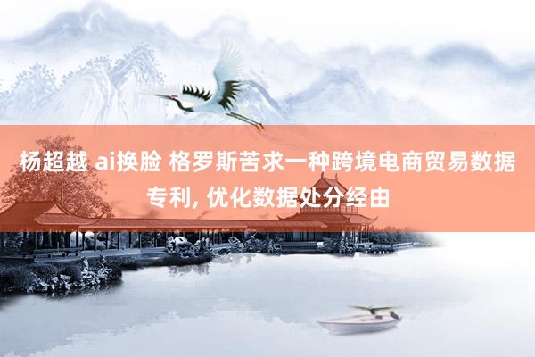 杨超越 ai换脸 格罗斯苦求一种跨境电商贸易数据专利, 优化