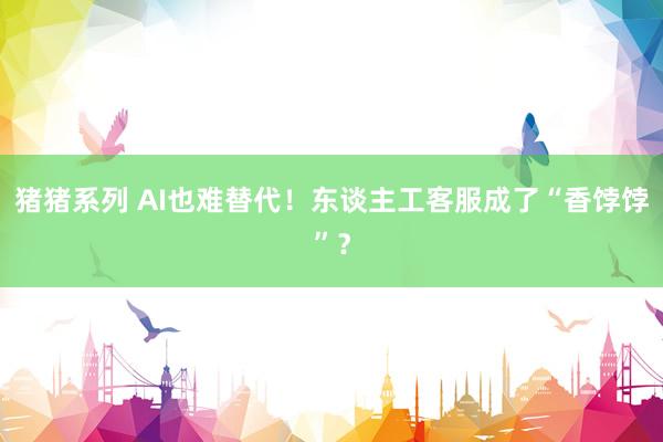 猪猪系列 AI也难替代！东谈主工客服成了“香饽饽”？