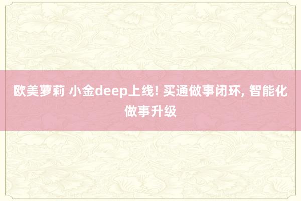 欧美萝莉 小金deep上线! 买通做事闭环, 智能化做事升级