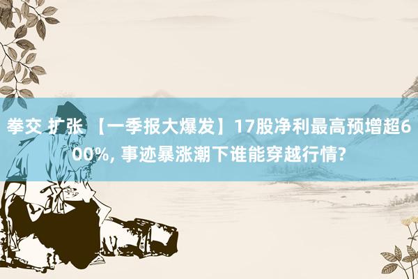 拳交 扩张 【一季报大爆发】17股净利最高预增超600%, 
