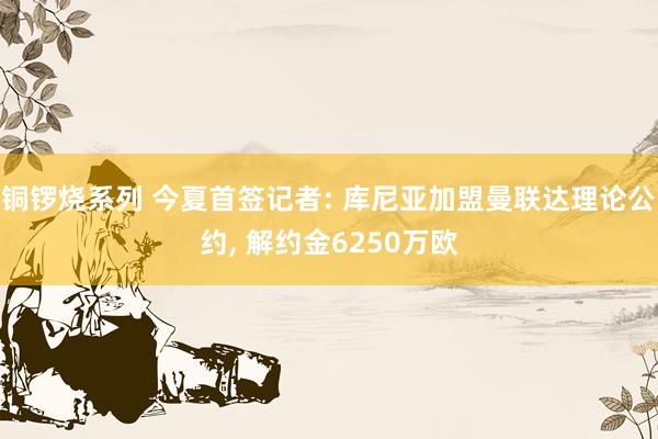铜锣烧系列 今夏首签记者: 库尼亚加盟曼联达理论公约, 解约
