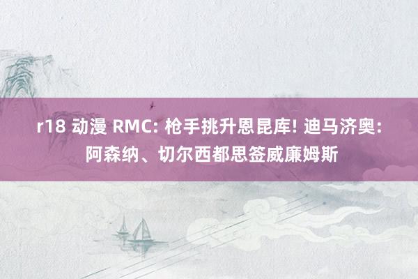 r18 动漫 RMC: 枪手挑升恩昆库! 迪马济奥: 阿森纳