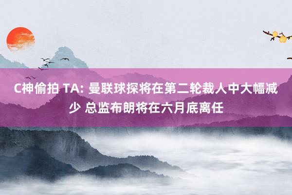 C神偷拍 TA: 曼联球探将在第二轮裁人中大幅减少 总监布朗