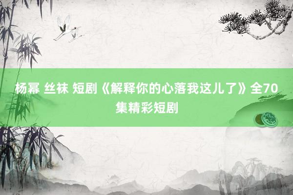 杨幂 丝袜 短剧《解释你的心落我这儿了》全70集精彩短剧