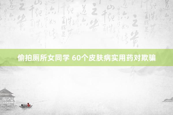 偷拍厕所女同学 60个皮肤病实用药对欺骗