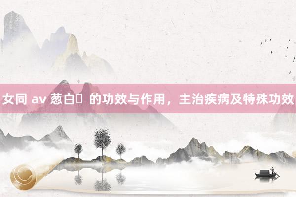 女同 av 葱白​的功效与作用，主治疾病及特殊功效